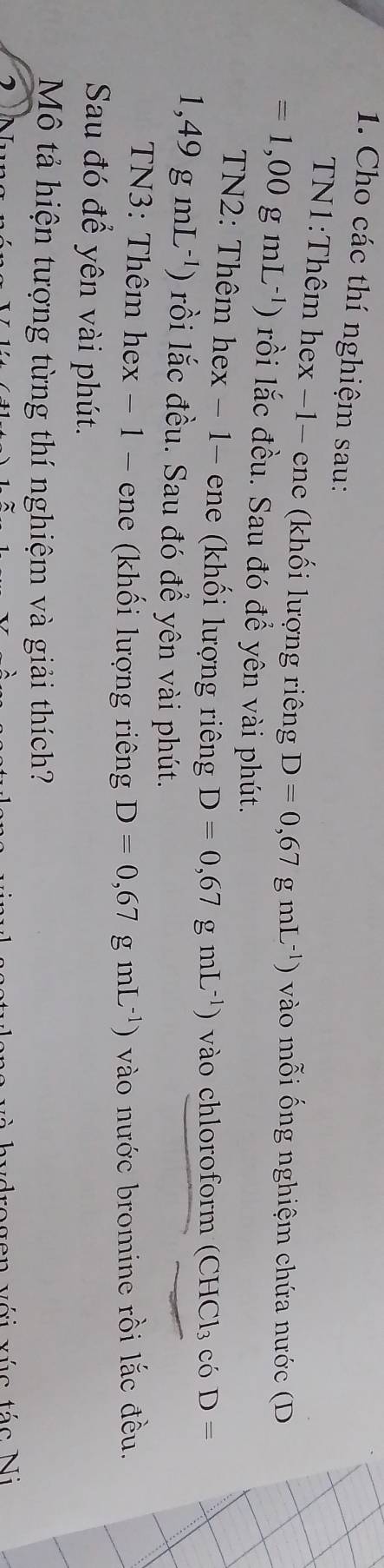 Cho các thí nghiệm sau: 
TN1:Thêm hex −1- ene (khối lượng riêng D=0,67gmL^(-1)) vào mỗi ống nghiệm chứa nước (D
=1,00gmL^(-1)) ) rồi lắc đều. Sau đó để yên vài phút. 
TN2: Thêm hex - 1- ene (khối lượng riêng D=0,67 ) mL^(-1)) vào chloroform (C HC1 3 có D=
1,49gmL^(-1)) ) rồi lắc đều. Sau đó đề yên vài phút. 
TN3: Thêm hex - 1 - ene (khối lượng riêng D=0,67gmL^(-1)) vào nước bromine rồi lắc đều. 
Sau đó để yên vài phút. 
Mô tả hiện tượng từng thí nghiệm và giải thích? 
