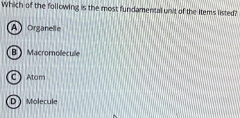 Which of the following is the most fundamental unit of the items listed?
A Organelle
B Macromolecule
C Atom
D) Molecule