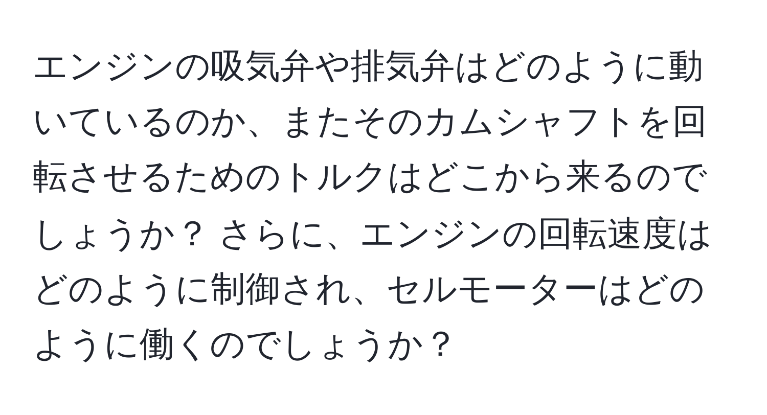 エンジンの吸気弁や排気弁はどのように動いているのか、またそのカムシャフトを回転させるためのトルクはどこから来るのでしょうか？ さらに、エンジンの回転速度はどのように制御され、セルモーターはどのように働くのでしょうか？