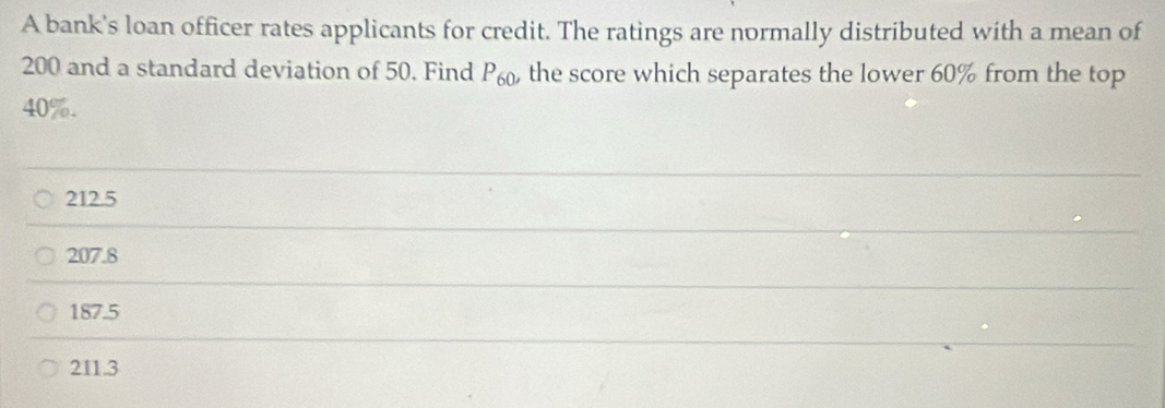 A bank's loan officer rates applicants for credit. The ratings are normally distributed with a mean of
200 and a standard deviation of 50. Find P_60, the score which separates the lower 60% from the top
40%.
212.5
207.8
187.5
211.3