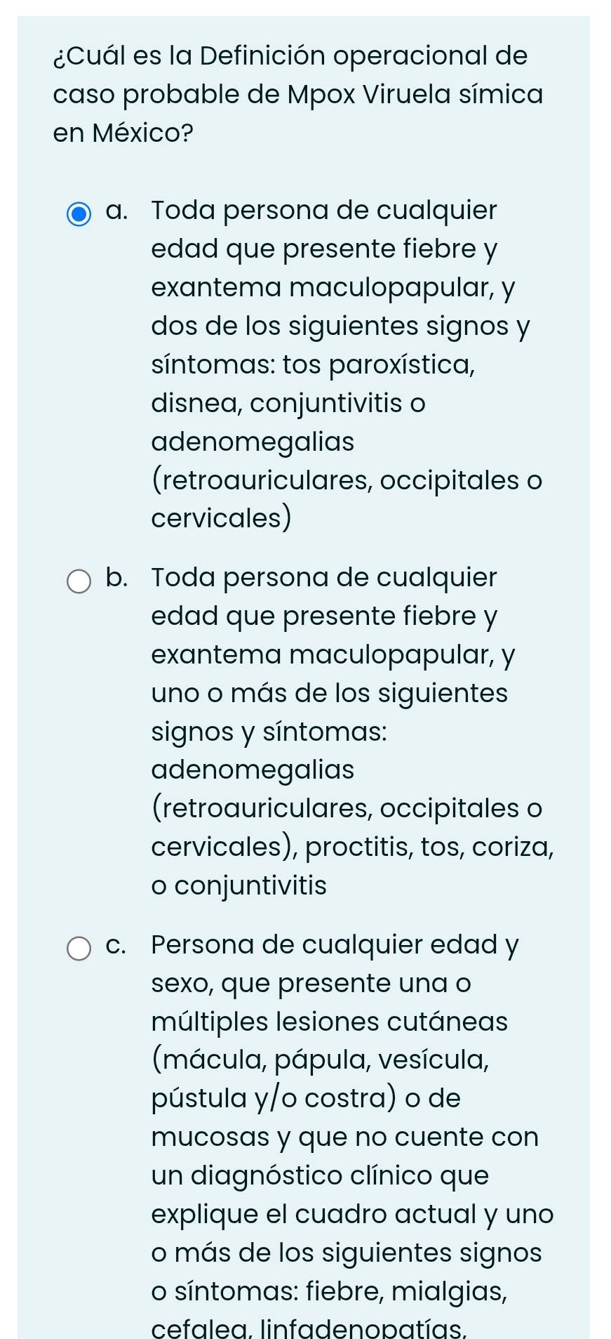 ¿Cuál es la Definición operacional de
caso probable de Mpox Viruela símica
en México?
a. Toda persona de cualquier
edad que presente fiebre y
exantema maculopapular, y
dos de los siguientes signos y
síntomas: tos paroxística,
disnea, conjuntivitis o
adenomegalias
(retroauriculares, occipitales o
cervicales)
b. Toda persona de cualquier
edad que presente fiebre y
exantema maculopapular, y
uno o más de los siguientes
signos y síntomas:
adenomegalias
(retroauriculares, occipitales o
cervicales), proctitis, tos, coriza,
o conjuntivitis
c. Persona de cualquier edad y
sexo, que presente una o
múltiples lesiones cutáneas
(mácula, pápula, vesícula,
pústula y/o costra) o de
mucosas y que no cuente con
un diagnóstico clínico que
explique el cuadro actual y uno
o más de los siguientes signos
o síntomas: fiebre, mialgias,
cefalea. linfadenopatías.