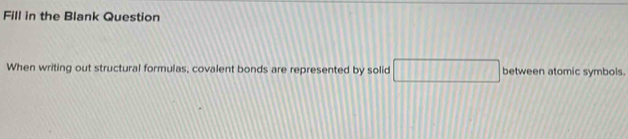 Fill in the Blank Question 
When writing out structural formulas, covalent bonds are represented by solid □ between atomic symbols.