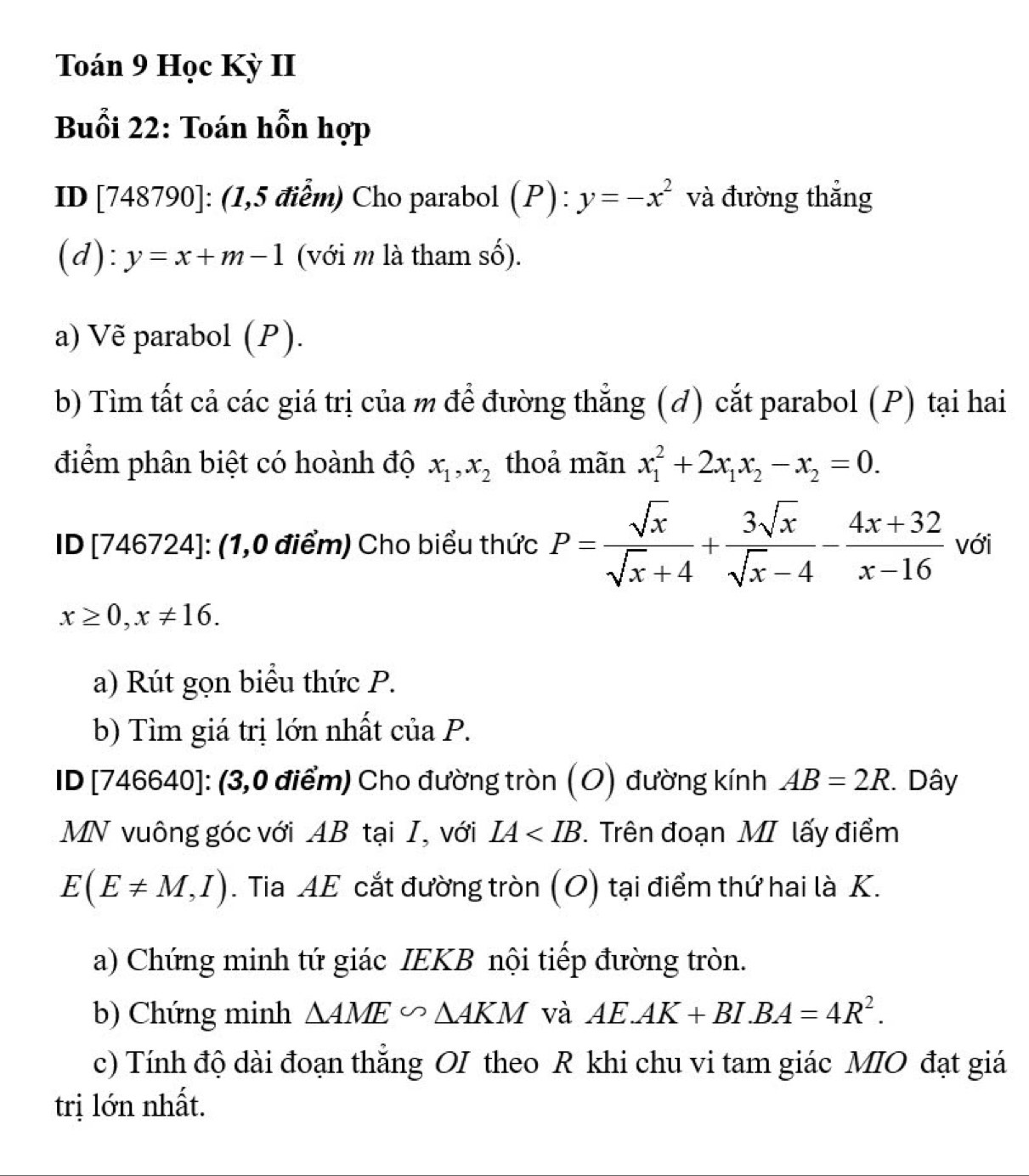 Toán 9 Học Kỳ II 
Buổi 22: Toán hỗn hợp 
ID [748790] : (1,5 điểm) Cho parabol (P):y=-x^2 và đường thắng 
(d): y=x+m-1 (với m là tham số). 
a) Vẽ parabol (P). 
b) Tìm tất cả các giá trị của m để đường thẳng (đ) cắt parabol (P) tại hai 
điểm phân biệt có hoành độ x_1, x_2 thoả mãn x_1^(2+2x_1)x_2-x_2=0. 
ID [746724]: (1,0 điểm) Cho biểu thức P= sqrt(x)/sqrt(x)+4 + 3sqrt(x)/sqrt(x)-4 - (4x+32)/x-16  với
x≥ 0, x!= 16. 
a) Rút gọn biểu thức P. 
b) Tìm giá trị lớn nhất của P. 
ID [746640]: (3,0 điểm) Cho đường tròn (O) đường kính AB=2R 1. Dây 
MN vuông góc vớiAB tại I, với IA T. Trên đoạn MI lấy điểm
E(E!= M,I). Tia AE cắt đường tròn (O) tại điểm thứ hai là K. 
a) Chứng minh tứ giác IEKB nội tiếp đường tròn. 
b) Chứng minh △ AME∽ △ AKM và AE.AK+BI.BA=4R^2. 
c) Tính độ dài đoạn thẳng OI theo R khi chu vi tam giác MIO đạt giá 
trị lớn nhất.