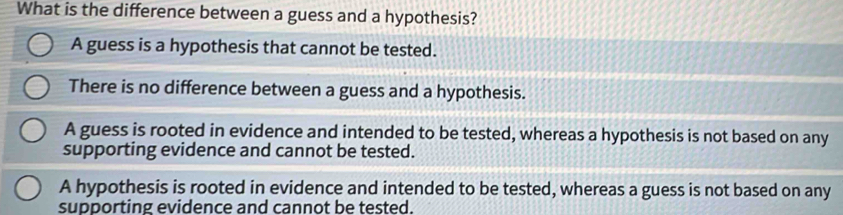 What is the difference between a guess and a hypothesis?
A guess is a hypothesis that cannot be tested.
There is no difference between a guess and a hypothesis.
A guess is rooted in evidence and intended to be tested, whereas a hypothesis is not based on any
supporting evidence and cannot be tested.
A hypothesis is rooted in evidence and intended to be tested, whereas a guess is not based on any
supporting evidence and cannot be tested.