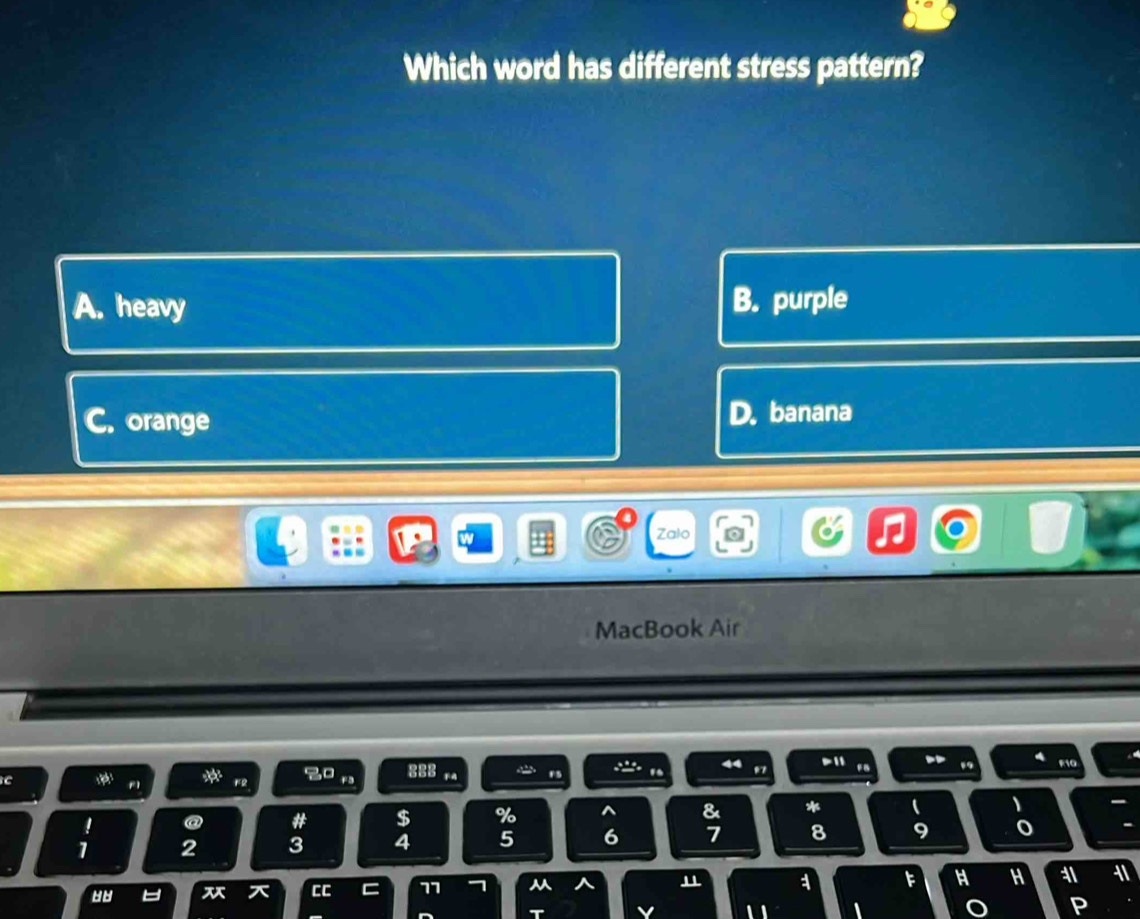 Which word has different stress pattern?
A. heavy B. purple
C. orange D. banana
Zalo
MacBook Air
C a F2 8 P11
o
F5 . . F10
@ # $ % ^ & *
、
1 2 3 4 5 6 7 8 9 o
CC C 77 7 ^ " 1 F H H 11 11
T v