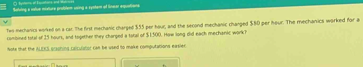 Systems of Equations and Matrices 
Solving a value mixture problem using a system of linear equations 
Two mechanics worked on a car. The first mechanic charged $55 per hour, and the second mechanic charged $80 per hour. The mechanics worked for a 
combined total of 25 hours, and together they charged a total of $1500. How long did each mechanic work? 
Note that the ALEKS graphing calculator can be used to make computations easier.