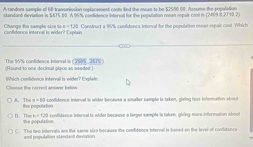 A random sample of 60 transmission replacement costs find the mean to be $2590.00. Assume the population
standard deviation is $475.00. A 95% confidence interval for the population mean repair cost is (2469.8,2710.2)
Change the sample size to n=120. Construct a 95% confidence interval for the population mean repair cost. Which
confidence interval is wider? Explain
The 95% confidence interval is ( 2505 , 2675 )
(Round to one decimal place as needed )
Which confidence interval is wider? Explain.
Choose the correct answer below.
A. The n=60 confidence interval is wider because a smaller sample is taken, giving less information about
the population.
B. The n=120 confidence interval is wider because a larger sample is taken, giving more information about
the population
C. The two intervals are the same size because the confidence interval is based on the level of confidence
and population standard deviation.