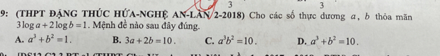 3
3
9: (THPT ĐẠNG THÚC HÚA-NGHÊ AN-LAN 2-2018) Cho các số thực dương α, b thỏa mãn
3log a+2log b=1. Mệnh đề nào sau đây đúng.
A. a^3+b^2=1. B. 3a+2b=10. C. a^3b^2=10. D. a^3+b^2=10.