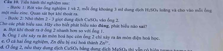 Tiển hành thí nghiệm sau:
- Bước 1: Rót vào ống nghiệm 1 và 2, mỗi ống khoảng 3 ml dung dịch H_2SO_4 loãng và cho vào mỗi ống
một mẫu zinc. Quan sát bọt khí thoát ra.
- Bước 2: Nhỏ thêm 2 - 3 giọt dung dịch CuSO₄ vào ống 2.
Cho các phát biểu sau. Hãy cho biết phát biểu nào đúng, phát biểu nào sai?
a. Bọt khí thoát ra ở ống 2 nhanh hơn so với ống 1.
b. Ông 1 chi xảy ra ăn mòn hoá học còn ống 2 chỉ xảy ra ăn mòn điện hoá học.
c. Ở cả hai ống nghiệm, Zn đều bị oxi hoá thành Zn^(2+).
d. Ở ống 2, nếu thay dung dịch CuSO_4 bằng dung dịch MgSO4 thì vẫn có hiện tựợ