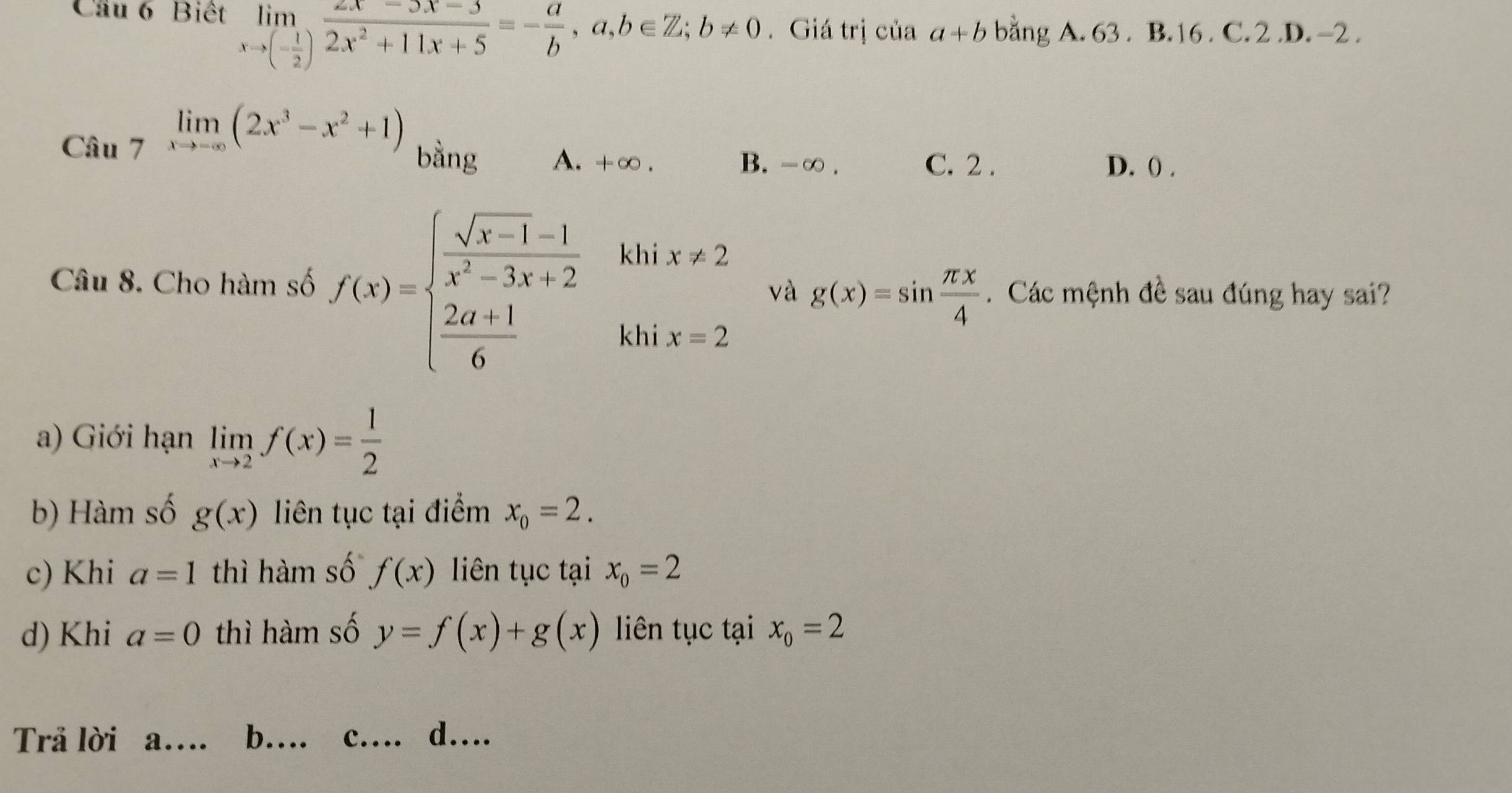 Cầu 6 Biết limlimits _xto (- 1/2 ) (2x-3x-3)/2x^2+11x+5 =- a/b , a,b∈ Z; b!= 0. Giá trị của a+b bằng A. 63. B. 16. C. 2 .D. -2.
Câu limlimits _7(2x^3-x^2+1) bằng A. +∞. D. () .
B. -∞. C. 2.
kh
Câu 8. Cho hàm số f(x)=beginarrayl  (sqrt(x-1)-1)/x^2-3x+2   (2a+1)/6 endarray. beginarrayr ix!= 2 x=2endarray và g(x)=sin  π x/4 . Các mệnh đề sau đúng hay sai?
kh
a) Giới hạn limlimits _xto 2f(x)= 1/2 
b) Hàm số g(x) liên tục tại điểm x_0=2. 
c) Khi a=1 thì hàm số f(x) liên tục tại x_0=2
d) Khi a=0 thì hàm số y=f(x)+g(x) liên tục tại x_o=2
Trả lời a… b… c... d....