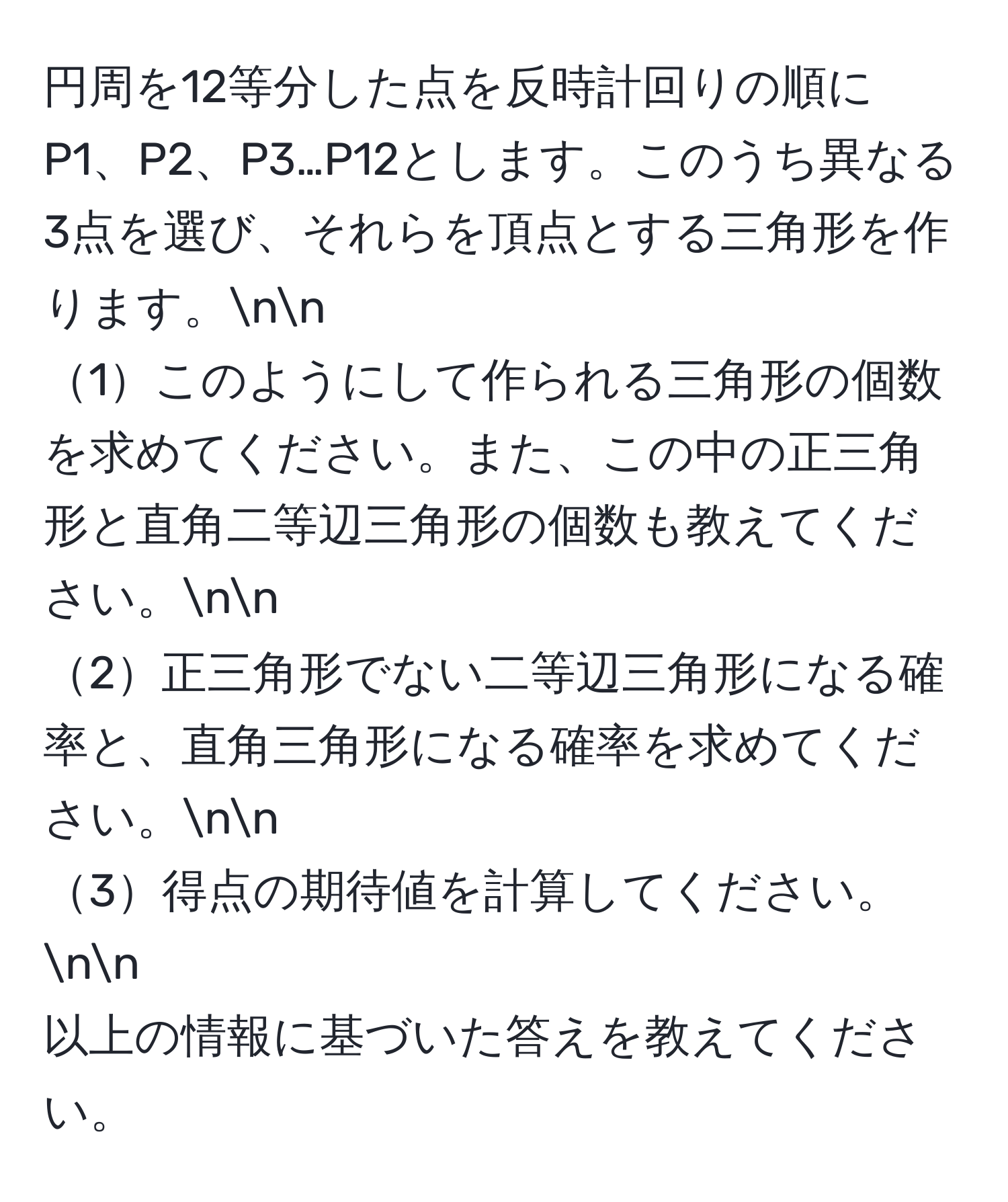 円周を12等分した点を反時計回りの順にP1、P2、P3…P12とします。このうち異なる3点を選び、それらを頂点とする三角形を作ります。nn
1このようにして作られる三角形の個数を求めてください。また、この中の正三角形と直角二等辺三角形の個数も教えてください。nn
2正三角形でない二等辺三角形になる確率と、直角三角形になる確率を求めてください。nn
3得点の期待値を計算してください。nn
以上の情報に基づいた答えを教えてください。