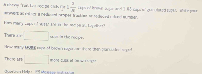 A chewy fruit bar recipe calls fr 1 3/20  cups of brown sugar and 1.05 cups of granulated sugar. Write your 
answers as either a reduced proper fraction or reduced mixed number. 
How many cups of sugar are in the recipe all together? 
There are^ cups in the recipe. 
How many MORE cups of brown sugar are there then granulated sugar? 
There are° _  more cups of brown sugar. 
Question Help: [ Message instructor