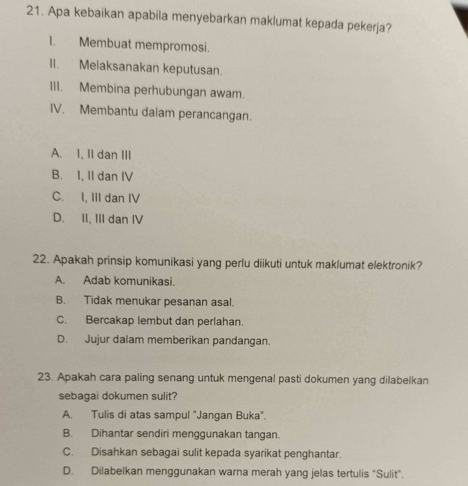 Apa kebaikan apabila menyebarkan maklumat kepada pekerja?
I. Membuat mempromosi.
II. Melaksanakan keputusan.
III. Membina perhubungan awam.
IV. Membantu dalam perancangan.
A. I, II dan III
B. I, II dan IV
C. I, III dan IV
D. II, III dan IV
22. Apakah prinsip komunikasi yang perlu diikuti untuk maklumat elektronik?
A. Adab komunikasi.
B. Tidak menukar pesanan asal.
C. Bercakap lembut dan perlahan.
D. Jujur dalam memberikan pandangan.
23. Apakah cara paling senang untuk mengenal pasti dokumen yang dilabelkan
sebagai dokumen sulit?
A. Tulis di atas sampul "Jangan Buka".
B. Dihantar sendiri menggunakan tangan.
C. Disahkan sebagai sulit kepada syarikat penghantar.
D. Dilabelkan menggunakan warna merah yang jelas tertulis “Sulit”.