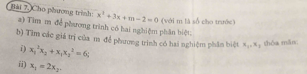 Cho phương trình: x^2+3x+m-2=0 (với m là số cho trước) 
a) Tìm m để phương trình có hai nghiệm phân biệt; 
b) Tìm các giá trị của m để phương trình có hai nghiệm phân biệt x_1, x_2 thỏa mãn: 
i) x_1^(2x_2)+x_1x_2^(2=6; 
ii) x_1)=2x_2.