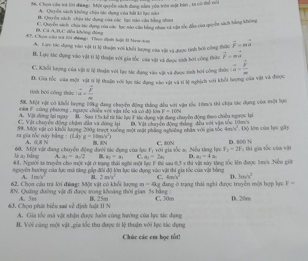 Chọn câu trả lời đúng: Một quyền sách đang nằm yên trên mặt bàn , ta có thể nói
A. Quyển sách không chịu tác dụng của bất kì lực nào
B. Quyền sách chịu tác dụng của các lực nào cân bằng nhau
C. Quyền sách chịu tác dụng của các lực nào cân bằng nhau và vận tốc đầu của quyền sách bằng không
D. Cả A,B,C đều không đúng
57. Chọn câu trả lời đúng: Theo định luật II New-ton
A. Lực tác dụng vào vật ti lệ thuận với khối lượng của vật và được tính bởi công thức vector F=mvector a
B. Lực tác dụng vào vật tỉ lệ thuận với gia tốc của vật và được tính bởi công thức vector F=mvector a
C. Khối lượng của vật tỉ lệ thuận với lực tác dụng vào vật và được tính bởi công thức : vector a=frac vector Fm
D. Gia tốc của một vật tỉ lệ thuận với lực tác dụng vào vật và tỉ lệ nghịch với khối lượng của vật và được
tính bởi công thức : vector a=frac vector Fm
58. Một vật có khối lượng 10kg đang chuyển động thẳng đều với vận tốc 10m/s thì chịu tác dụng của một lực
cản F cùng phương , ngược chiều với vận tốc và có độ lớn F=10N
A. Vật dừng lại ngay B. Sau 15s kể từ lúc lực F tác dụng vật đang chuyển động theo chiều ngược lại
C. Vật chuyển động chậm dần và dừng lại D. Vật chuyển động thẳng đều với vận tốc 10m/s
59. Một vật có khối lượng 200g trượt xuống một mặt phẳng nghiêng nhằn với gia tốc 4m/s^2.  Độ lớn của lực gây
ra gia tốc này bằng : (Lấy g=10m/s^2)
A. 0,8 N B. 8N C. 80N D. 800 N
60. Một vật đang chuyển động dưới tác dụng của lực F_1 với gia tốc a_1.Nếu tăng lực F_2=2F 1 thì gia tốc của vật
là a₂ bằng A. a_2=a_1/2 B. a_2=a_1 C. a_2=2a_1 D. a_2=4a_1
61. Người ta truyền cho một vật ở trạng thái nghi một lực F thì sau 0,5 s thì vật này tăng tốc lên được 1m/s .Nếu giữ
nguyên hướng của lực mà tăng gấp đôi độ lớn lực tác dụng vào vật thì gia tốc của vật bằng
A. 1m/s^2 B. 2m/s^2 C. 4m/s^2 D. 3m/s^2
62. Chọn câu trả lời đúng: Một vật có khối lượng m=4kg đang ở trạng thái nghi được truyền một hợp lực F=
8N. Quãng đường vật đi được trong khoảng thời gian 5s bằng :
A. 5m B. 25m C. 30m D. 20m
63. Chọn phát biểu sai về định luật II N
A. Gia tốc mà vật nhận được luôn cùng hướng của lực tác dụng
B. Với cùng một vật ,gia tốc thu được tỉ lệ thuận với lực tác dụng
Chúc các em học tốt!