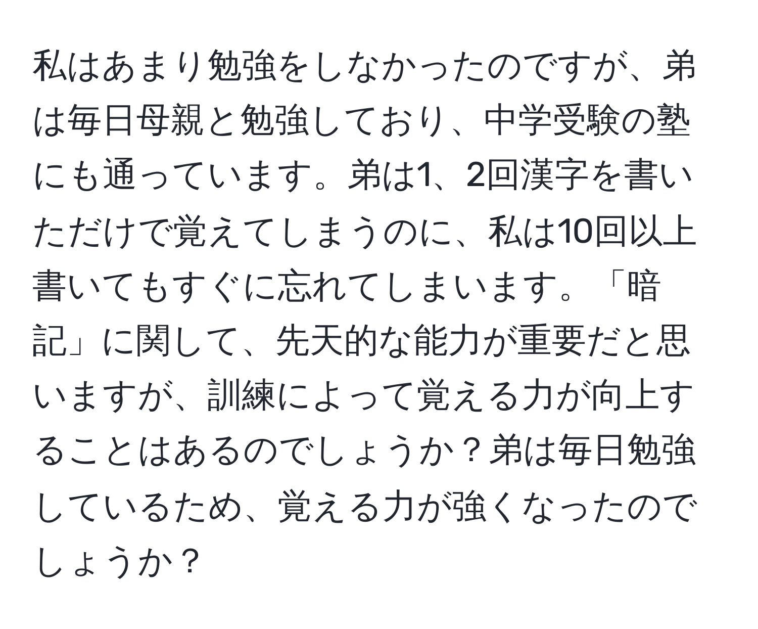 私はあまり勉強をしなかったのですが、弟は毎日母親と勉強しており、中学受験の塾にも通っています。弟は1、2回漢字を書いただけで覚えてしまうのに、私は10回以上書いてもすぐに忘れてしまいます。「暗記」に関して、先天的な能力が重要だと思いますが、訓練によって覚える力が向上することはあるのでしょうか？弟は毎日勉強しているため、覚える力が強くなったのでしょうか？