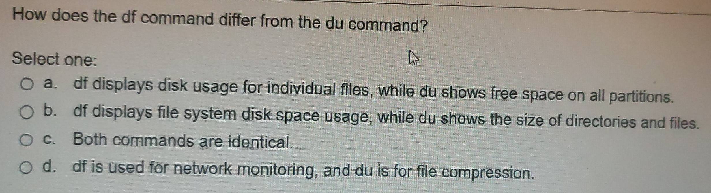 How does the df command differ from the du command?
Select one:
a. df displays disk usage for individual files, while du shows free space on all partitions.
b. df displays file system disk space usage, while du shows the size of directories and files.
c. Both commands are identical.
d. df is used for network monitoring, and du is for file compression.