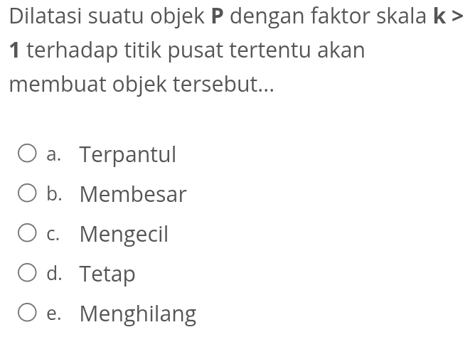 Dilatasi suatu objek P dengan faktor skala | x : >
1 terhadap titik pusat tertentu akan
membuat objek tersebut...
a. Terpantul
b. Membesar
c. Mengecil
d. Tetap
e. Menghilang