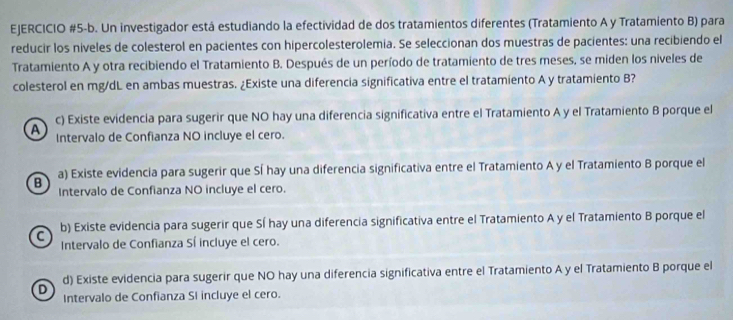 EJERCICIO #5-b. Un investigador está estudiando la efectividad de dos tratamientos diferentes (Tratamiento A y Tratamiento B) para
reducir los niveles de colesterol en pacientes con hipercolesterolemia. Se seleccionan dos muestras de pacientes: una recibiendo el
Tratamiento A y otra recibiendo el Tratamiento B. Después de un período de tratamiento de tres meses, se miden los niveles de
colesterol en mg/dL en ambas muestras. ¿Existe una diferencia significativa entre el tratamiento A y tratamiento B?
c) Existe evidencia para sugerir que NO hay una diferencia significativa entre el Tratamiento A y el Tratamiento B porque el
A Intervalo de Confianza NO incluye el cero.
B a) Existe evidencia para sugerir que Sí hay una diferencia significativa entre el Tratamiento A y el Tratamiento B porque el
Intervalo de Confianza NO incluye el cero.
C b) Existe evidencia para sugerir que Sí hay una diferencia significativa entre el Tratamiento A y el Tratamiento B porque el
Intervalo de Confianza Sí incluye el cero.
D d) Existe evidencia para sugerir que NO hay una diferencia significativa entre el Tratamiento A y el Tratamiento B porque el
Intervalo de Confianza SI incluye el cero.