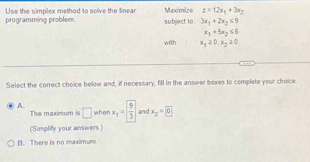 Use the simplex method to solve the linear Maximize z=12x_1+3x_2
programming problem. subject to 3x_1+2x_2≤ 9
x_1+5x_2≤ 6
with x_1≥ 0, x_2≥ 0. 
Select the correct choice below and, if necessary, fill in the answer boxes to complete your choice.
A.
The maximum is □ when x_1= 9/3  and x_2=0
(Simplify your answers )
B. There is no maximum