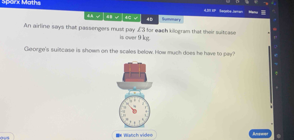 Sparx Maths 4,311 £3 for each kilogram that their suitcase 
is over 9 kg. 
George's suitcase is shown on the scales below. How much does he have to pay?
13
12
11 
ous Watch video 
Answer