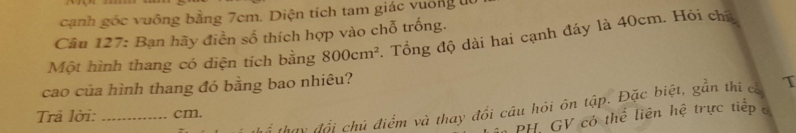 cạnh góc vuông bằng 7cm. Diện tích tam giác vuờng l 
Câu 127: Bạn hãy điền số thích hợp vào chỗ trống. 
Một hình thang có diện tích bằng 800cm^2. Tổng độ dài hai cạnh đáy là 40cm. Hỏi chú 
cao của hình thang đó bằng bao nhiêu? 
đ âu đổi chủ điểm và thay đổi câu hỏi ôn tập. Đặc biệt, gần thi cả T 
Trả lời: _ cm. 
B GV có thể liên hệ trực tiếp c