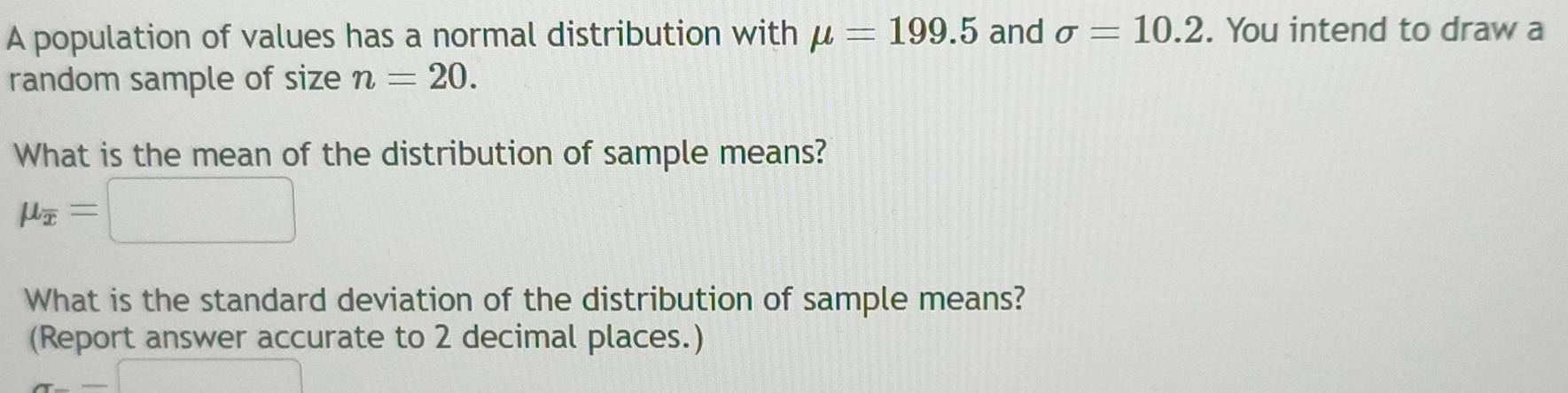 A population of values has a normal distribution with mu =199.5 and sigma =10.2. You intend to draw a 
random sample of size n=20. 
What is the mean of the distribution of sample means?
mu _overline x=□
What is the standard deviation of the distribution of sample means? 
(Report answer accurate to 2 decimal places.)
π -=□