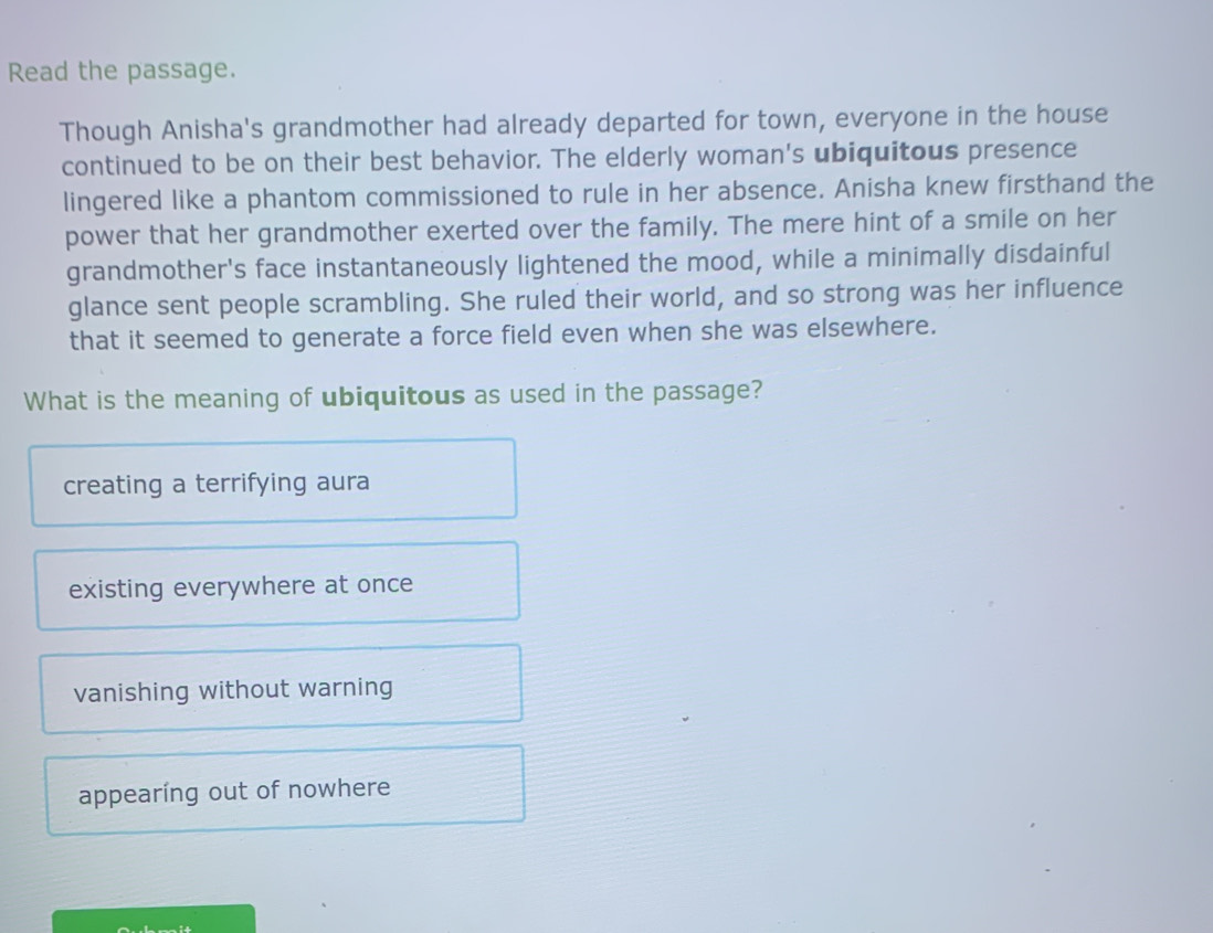 Read the passage.
Though Anisha's grandmother had already departed for town, everyone in the house
continued to be on their best behavior. The elderly woman's ubiquitous presence
lingered like a phantom commissioned to rule in her absence. Anisha knew firsthand the
power that her grandmother exerted over the family. The mere hint of a smile on her
grandmother's face instantaneously lightened the mood, while a minimally disdainful
glance sent people scrambling. She ruled their world, and so strong was her influence
that it seemed to generate a force field even when she was elsewhere.
What is the meaning of ubiquitous as used in the passage?
creating a terrifying aura
existing everywhere at once
vanishing without warning
appearing out of nowhere