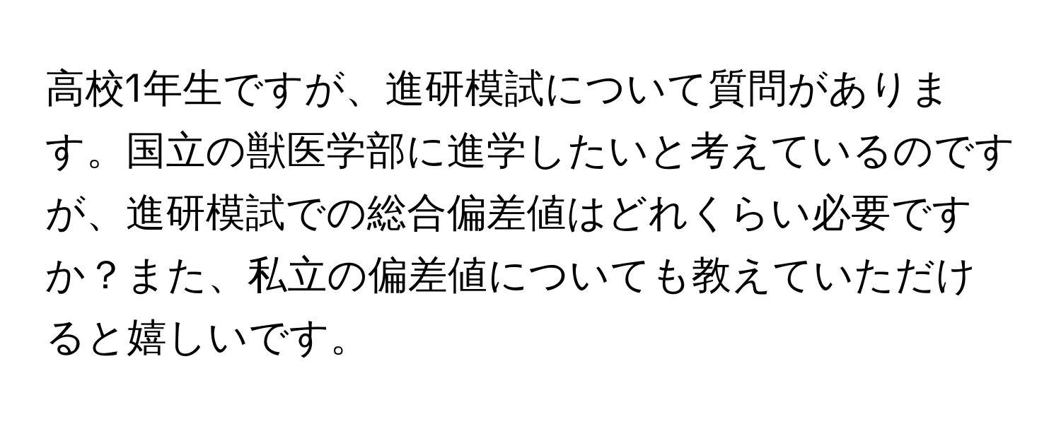 高校1年生ですが、進研模試について質問があります。国立の獣医学部に進学したいと考えているのですが、進研模試での総合偏差値はどれくらい必要ですか？また、私立の偏差値についても教えていただけると嬉しいです。