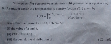 (Attempt any five questions from this section. All questions carry equal marks) 
9. A random variable x has probability density fuction f(x) given by
0≤ x≤ 1
f(x)=beginarrayl ax^2(d-x), 0,endarray. elsewhere. 
Given that the mean of x is 0.6, determine; 
(i) the value of a and d
(ii) P(0.9≤ x≤ 1)
(iii) the cumulative distribution of x. (12 mark