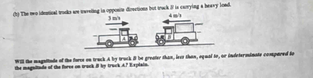 The two identical trucks traveling in opposite directions but truck B is carrying a heavy load. 
Will the magnitude of the force on truck A by truck B be greater than, less than, equal to, or indeterminate compared to 
the magnitude of the force on truck B by truck A? Explain.