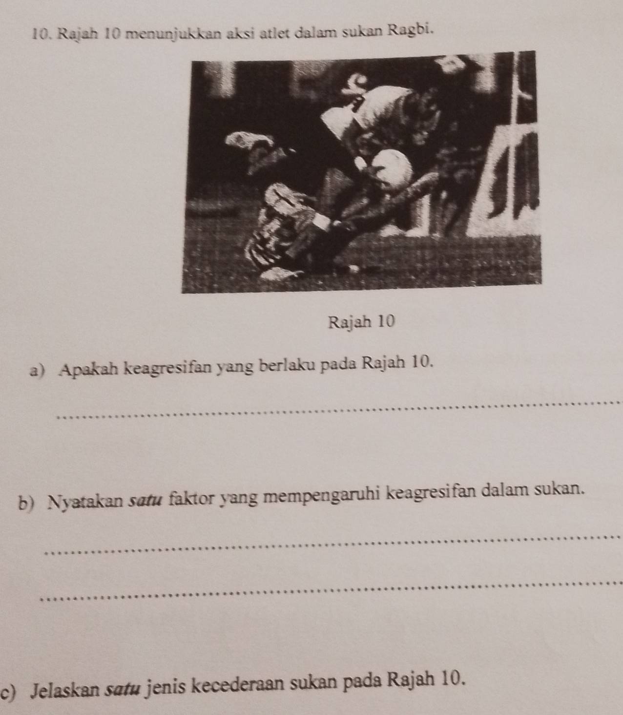 Rajah 10 menunjukkan aksi atlet dalam sukan Ragbi. 
Rajah 10 
a) Apakah keagresifan yang berlaku pada Rajah 10. 
_ 
b) Nyatakan sau faktor yang mempengaruhi keagresifan dalam sukan. 
_ 
_ 
c) Jelaskan satu jenis kecederaan sukan pada Rajah 10.