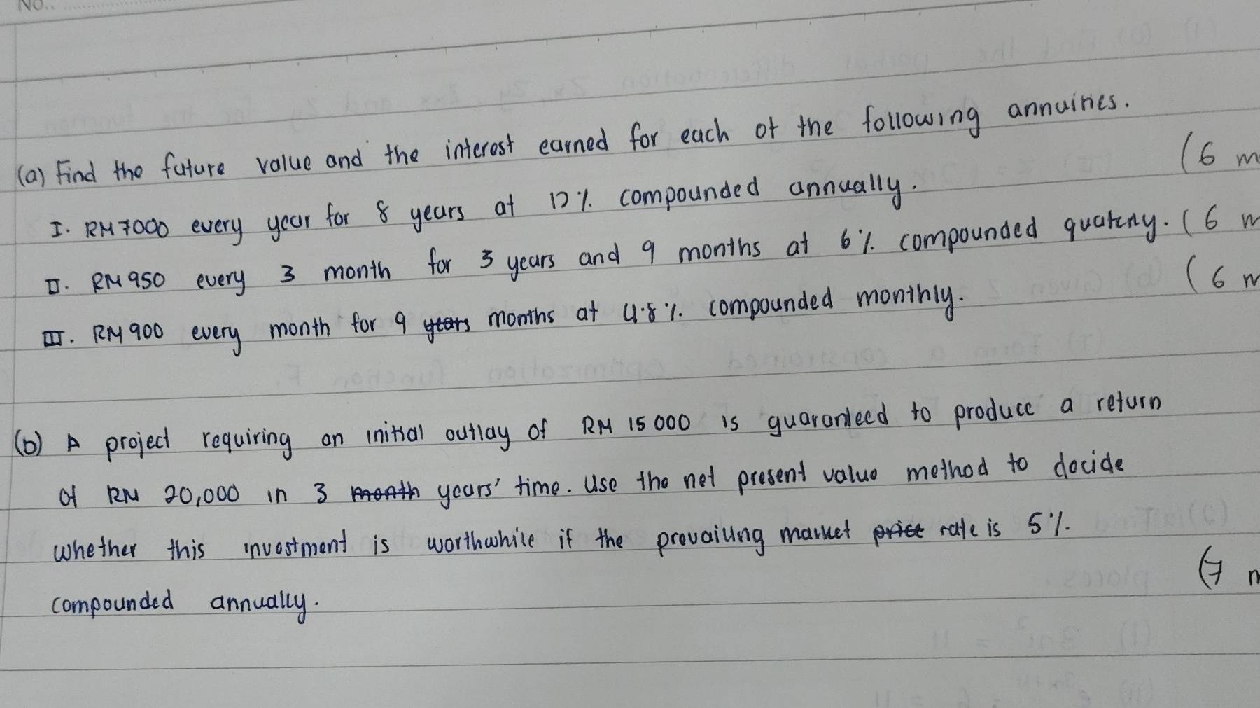 Find the future value and the interest earned for each of the following annuines. 
(6 m
I. RNT00o every year for 8 years at 121. compounded annually. 
. Rraso every 3 month for 3 years and 9 months at 61. compounded quatny. (6 w 
(6 m
T. Rry 900 every month for 9 months at 4:81. compounded monthly. 
(b) A project requiring an initial outlay of R1 15 000 is guaronleed to produce a return 
of RN 20, 000 in 3 years ' time. Use the not present value method to docide 
whether this invostment is worthwhice if the provailing mauet rale is 51. 
(n 
compounded annually.