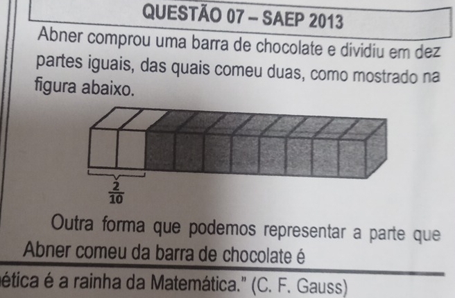 SAEP 2013
Abner comprou uma barra de chocolate e dividiu em dez
partes iguais, das quais comeu duas, como mostrado na
figura abaixo.
Outra forma que podemos representar a parte que
Abner comeu da barra de chocolate é
ética é a rainha da Matemática." (C. F. Gauss)