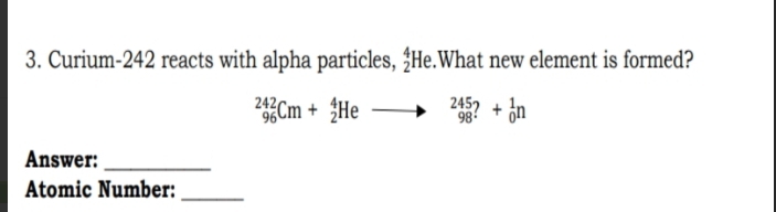 Curium- 242 reacts with alpha particles, _2^4He.What new element is formed?
_(96)^(242)Cm+_2^4Heto _(98)^(245)?+_0^1n
Answer:_ 
Atomic Number:_