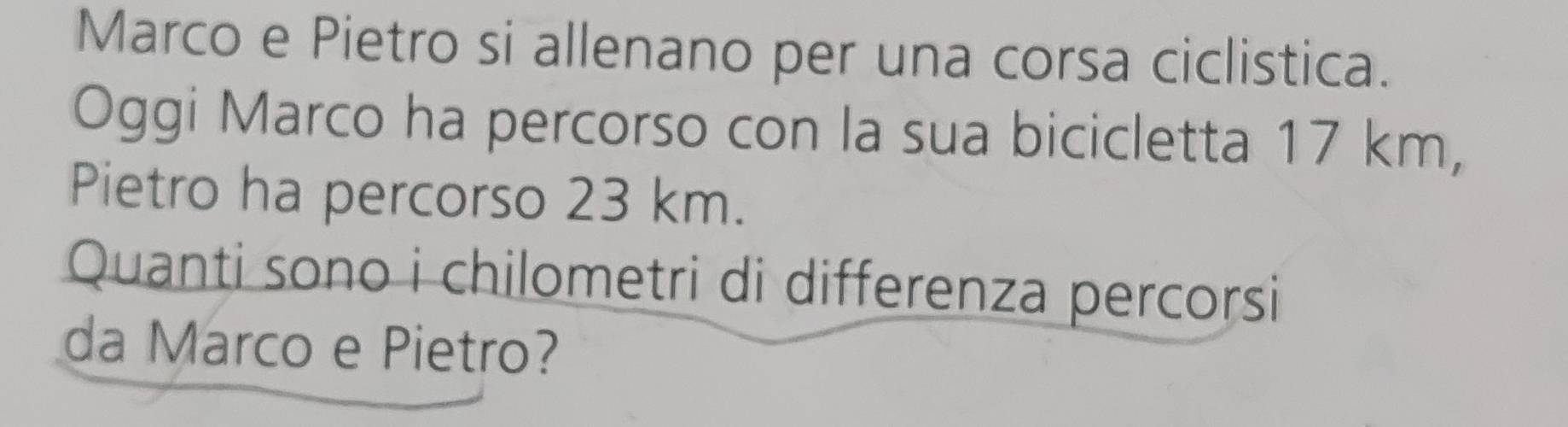 Marco e Pietro si allenano per una corsa ciclistica. 
Oggi Marco ha percorso con la sua bicicletta 17 km, 
Pietro ha percorso 23 km. 
Quanti sono i chilometri di differenza percorsi 
da Marco e Pietro?