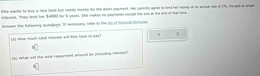 Rita wants to buy a new boat but needs money for the down payment. Her parents agree to lend her money at an annual rate of 2%, charged as simple 
interest. They lend her $4000 for 6 years. She makes no payments except the one at the end of that time, 
Answer the following questions. If necessary, refer to the list of financial formulas. 
× 5