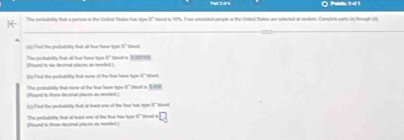 Polnts: 0-ef 1 
The probablty that a person in the Unlled States has type blood i 12%. Four unvelated people in the Unted Stattes are selectet at rondom, Complete parts (1) trough (d 3°
1) Fod te probabilty tut all but have tyge 8° blood 
The grobubilty thatt all lour tave toe 6 blowd is 23
(Pourd to si deamal plaan a renind) 
Fed the guabublity that none of the four have type 8° blood 
The probability tut none of the fus have type 8° boot is C458
(Raurd to thone deamal places as necded ) 
;) Fest be probabilty that at least one of the four has type 8°
The probability that at least one of the four has type 5° bloed a 
(Round to tvee-decmnal places as neoded)
