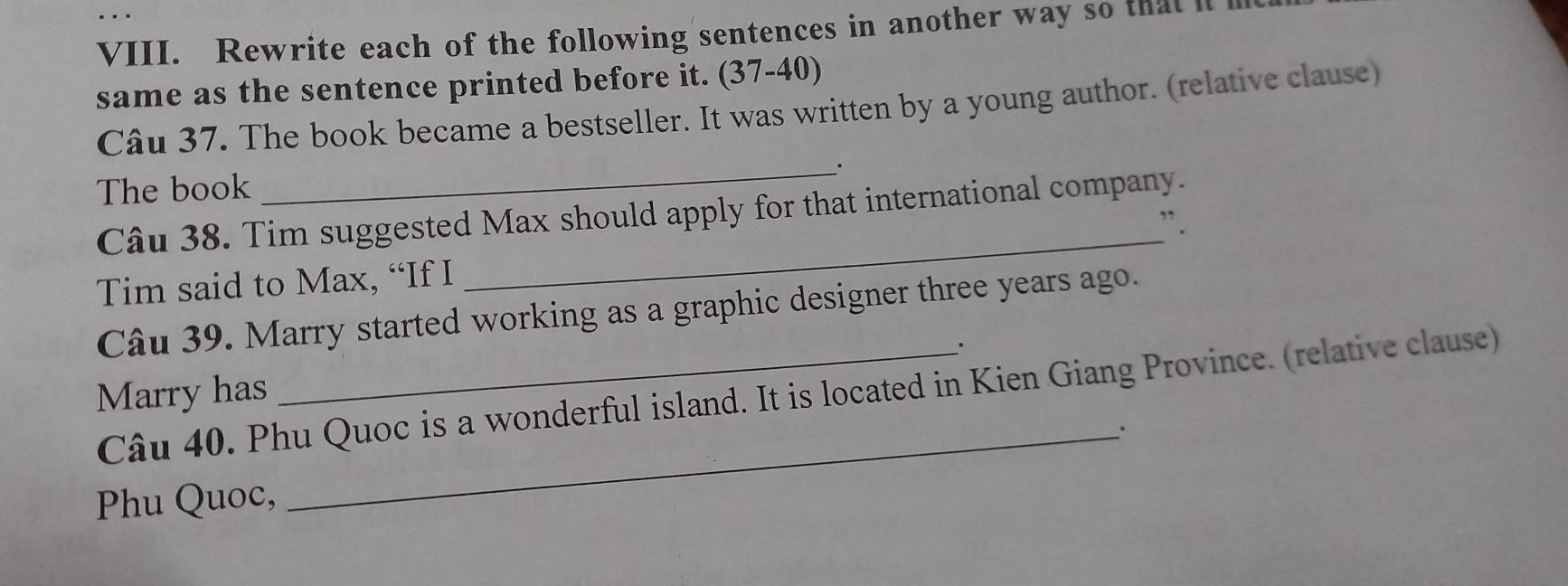 Rewrite each of the following sentences in another way so that it i 
same as the sentence printed before it. (37-40) 
Câu 37. The book became a bestseller. It was written by a young author. (relative clause) 
The book _. 
Câu 38. Tim suggested Max should apply for that international company. 
” . 
Tim said to Max, “If I 
_ 
Câu 39. Marry started working as a graphic designer three years ago. 
. 
Marry has Câu 40. Phu Quoc is a wonderful island. It is located in Kien Giang Province. (relative clause) 
_. 
Phu Quoc,