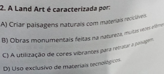 A Land Art é caracterizada por:
A) Criar paisagens naturais com materiais recicláveis.
B) Obras monumentais feitas na natureza, muitas vezes efêmes
C) A utilização de cores vibrantes para retratar a paisagem.
D) Uso exclusivo de materiais tecnológicos.