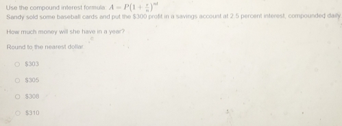 Use the compound interest formulla: A=P(1+ r/n )^nd
Sandy sold some baseball cards and put the $300 profit in a savings account at 2.5 percent interest, compounded daily
How much money will she have in a year?
Round to the nearest dollar
$303
$305
$308
$310