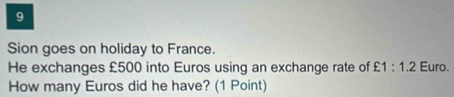 Sion goes on holiday to France. 
He exchanges £500 into Euros using an exchange rate of £1:1.2 Euro. 
How many Euros did he have? (1 Point)