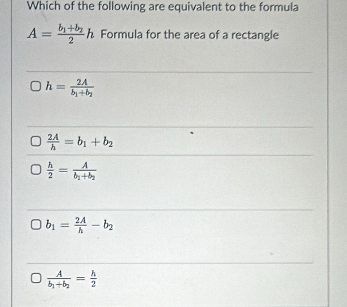 Which of the following are equivalent to the formula
A=frac b_1+b_22h Formula for the area of a rectangle
h=frac 2Ab_1+b_2
 2A/h =b_1+b_2
 h/2 =frac Ab_1+b_2
b_1= 2A/h -b_2
frac Ab_1+b_2= h/2 