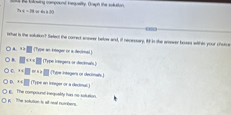 save the following compound inequality. Graph the solution.
7* 8=20 or 4x≥ 20
What is the solution? Select the correct answer below and, if necessary, fill in the answer boxes within your choice
A. x≥ □ (1) ype an integer or a decimal.)
B、 □ ≤ x≤ □ (Type integers or decimals.)
C、 x≤ □ or x≥ □ (Type integers or decimals.)
D、 x≤ □ (Type an integer or a decimal.)
E. The compound inequality has no solution.
F The solution is all real numbers.