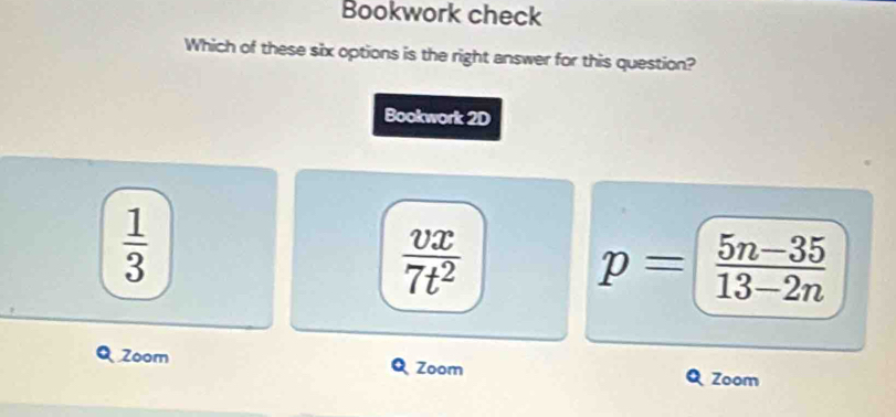 Bookwork check
Which of these six options is the right answer for this question?
Bookwork 2D
 1/3 
 vx/7t^2 
p= (5n-35)/13-2n 
Zoom Zoom
Zoom