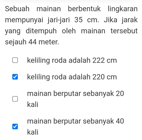 Sebuah mainan berbentuk lingkaran
mempunyai jari-jari 35 cm. Jika jarak
yang ditempuh oleh mainan tersebut 
sejauh 44 meter.
keliling roda adalah 222 cm
keliling roda adalah 220 cm
mainan berputar sebanyak 20
kali
mainan berputar sebanyak 40
kali