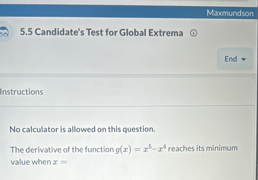 Maxmundson 
5.5 Candidate's Test for Global Extrema ① 
End 
Instructions 
No calculator is allowed on this question. 
The derivative of the function g(x)=x^5-x^4 reaches its minimum 
value when x=