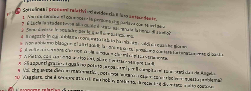 Sottolinea i pronomi relativi ed evidenzia il loro antecedente. 
1 Non mi sembra di conoscere la persona che parlava con te ieri sera 
2 È Lucia la studentessa alla quale è stata assegnata la borsa di studio? 
3 Sono diverse le squadre per le quali simpatizziamo. 
4 Il negozio in cui abbiamo comprato l'abito ha iniziato i saldi da qualche giorno. 
5 Non abbiamo bisogno di altri soldi: la somma su cui possiamo contare fortunatamente ci basta. 
6 A volte mi sembra che non ci sia nessuno che mi capisca veramente. 
7 A Pietro, con cui sono uscito ieri, piace rientrare sempre tardi. 
8 Gli appunti grązie ai quali ho potuto prepararmi per il compito mi sono stati dati da Angela. 
g Voi, che avete dieci in matematica, potreste aiutarci a capire come risolvere questo problema? 
10 Viaggiare, che è sempre stato il mio hobby preferito, di recente è diventato molto costoso.