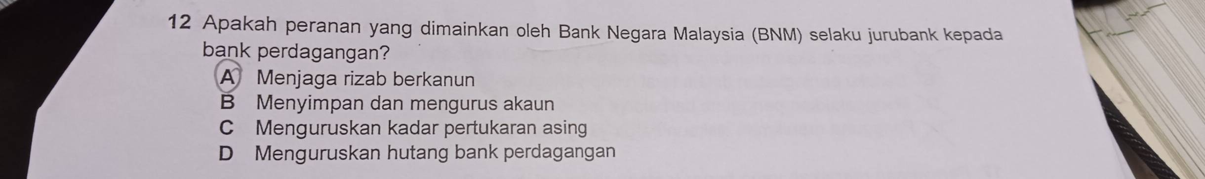 Apakah peranan yang dimainkan oleh Bank Negara Malaysia (BNM) selaku jurubank kepada
bank perdagangan?
A Menjaga rizab berkanun
B Menyimpan dan mengurus akaun
C Menguruskan kadar pertukaran asing
D Menguruskan hutang bank perdagangan