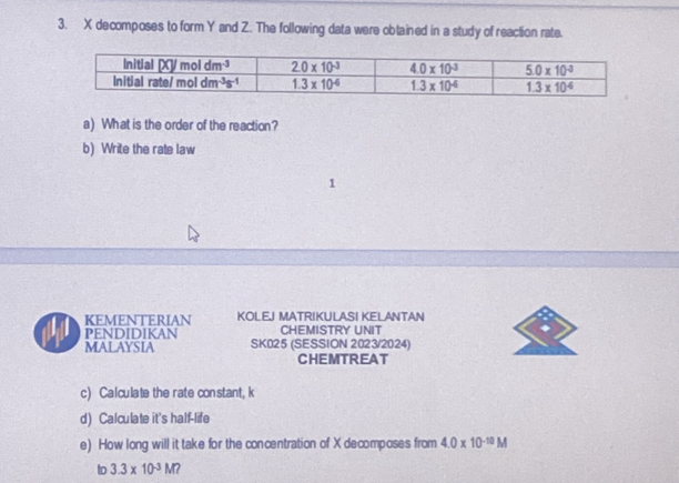 decomposes to form Y and Z. The following data were obtained in a study of reaction rate.
a) What is the order of the reaction?
b) Write the rate law
KEMENTERIAN KOLEJ MATRIKULASI KELANTAN
PENDIDIKAN CHEMISTRY UNIT
MALAYSIA SK025 (SESSION 2023/2024)
CHEMTREAT
c) Calculate the rate con stant, k
d) Calculate it's half-life
e) How long will it take for the concentration of X decomposes from 4.0* 10^(-10)M
to 3.3* 10^(-3)M?